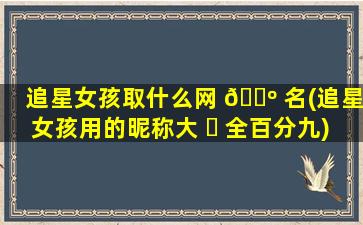 追星女孩取什么网 🌺 名(追星女孩用的昵称大 ☘ 全百分九)